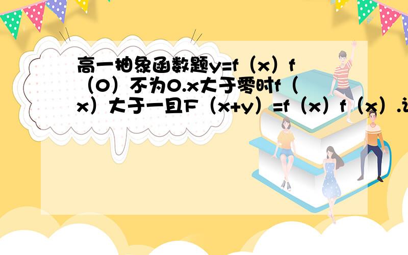 高一抽象函数题y=f（x）f（0）不为0.x大于零时f（x）大于一且F（x+y）=f（x）f（x）.证明x小于零时f（X）小于1大于零谢谢谢谢