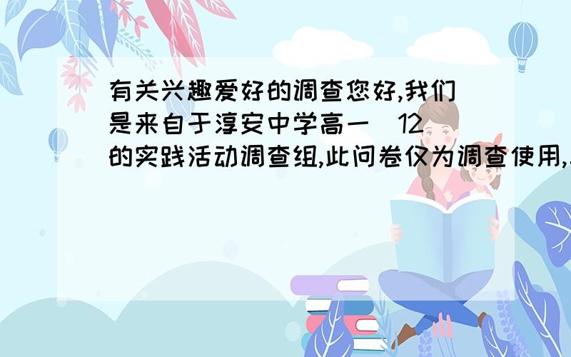 有关兴趣爱好的调查您好,我们是来自于淳安中学高一（12）的实践活动调查组,此问卷仅为调查使用,真心期待您的参与与协助,1、\x05你的兴趣爱好（特长）是什么＿＿ A器乐 B歌唱 C体育 D绘画