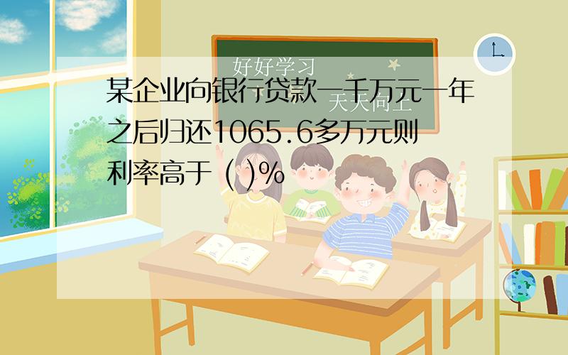 某企业向银行贷款一千万元一年之后归还1065.6多万元则利率高于 ( )％