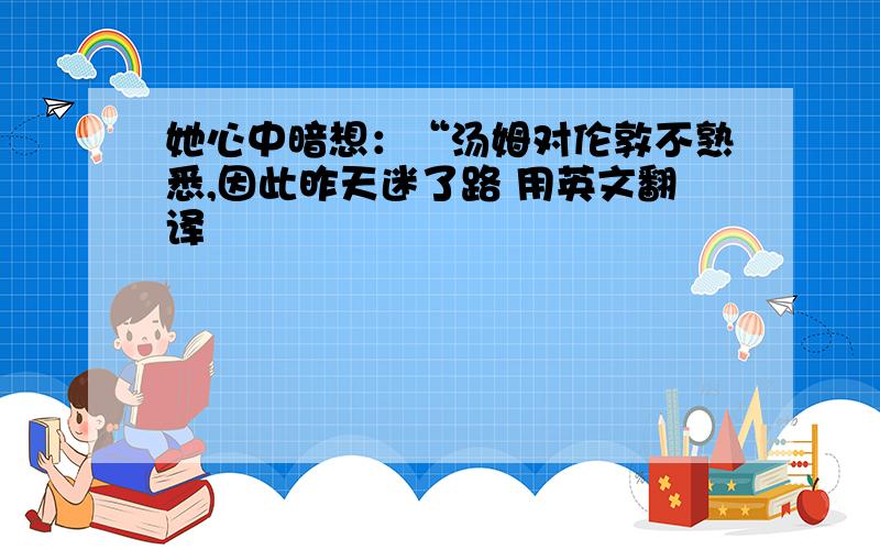 她心中暗想：“汤姆对伦敦不熟悉,因此昨天迷了路 用英文翻译