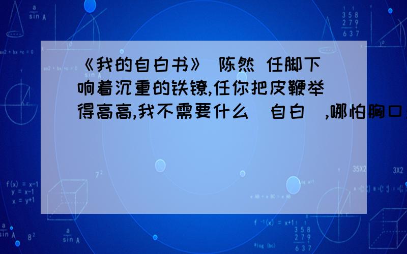 《我的自白书》 陈然 任脚下响着沉重的铁镣,任你把皮鞭举得高高,我不需要什么（自白）,哪怕胸口对着带血的刺刀!人,不能低下高贵的头,只有怕死鬼才乞求‘自由”； 毒刑拷打算得了什么?