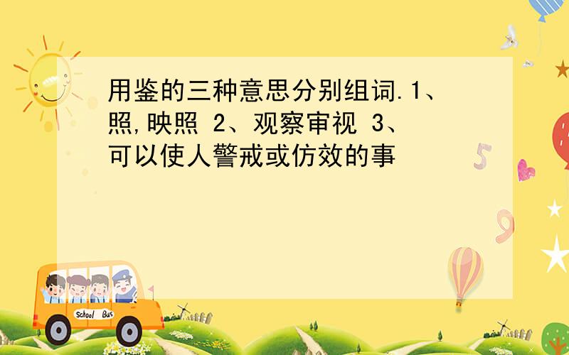 用鉴的三种意思分别组词.1、照,映照 2、观察审视 3、可以使人警戒或仿效的事