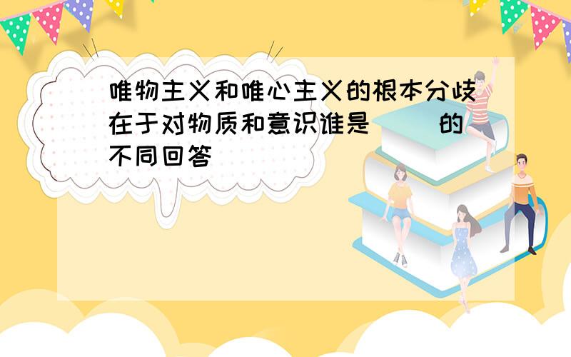 唯物主义和唯心主义的根本分歧在于对物质和意识谁是（ ）的不同回答