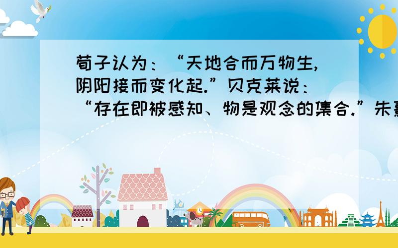 荀子认为：“天地合而万物生,阴阳接而变化起.”贝克莱说：“存在即被感知、物是观念的集合.”朱熹认为