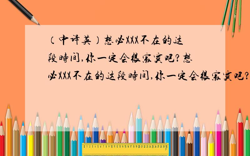 （中译英）想必XXX不在的这段时间,你一定会很寂寞吧?想必XXX不在的这段时间,你一定会很寂寞吧?英文怎么翻?