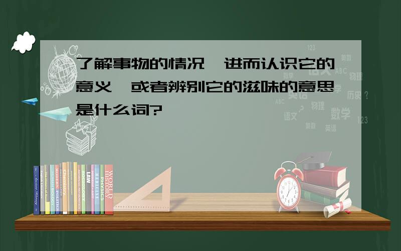 了解事物的情况,进而认识它的意义,或者辨别它的滋味的意思是什么词?