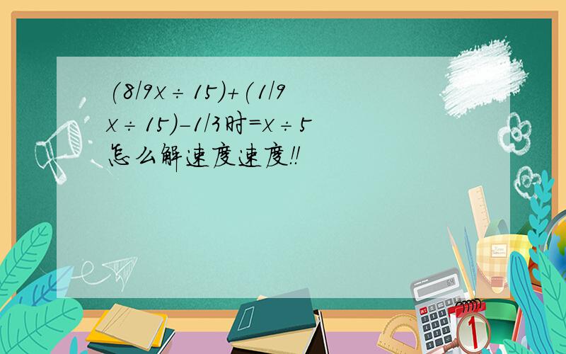 (8/9x÷15)+(1/9x÷15)-1/3时=x÷5怎么解速度速度！！