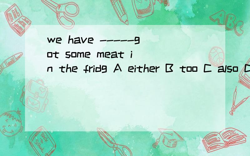 we have -----got some meat in the fridg A either B too C also D and