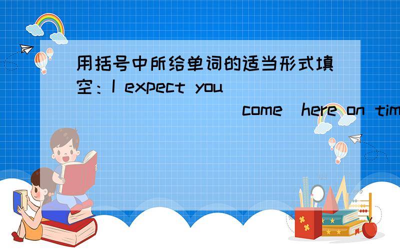 用括号中所给单词的适当形式填空：I expect you _______ (come)here on time tomorrow.