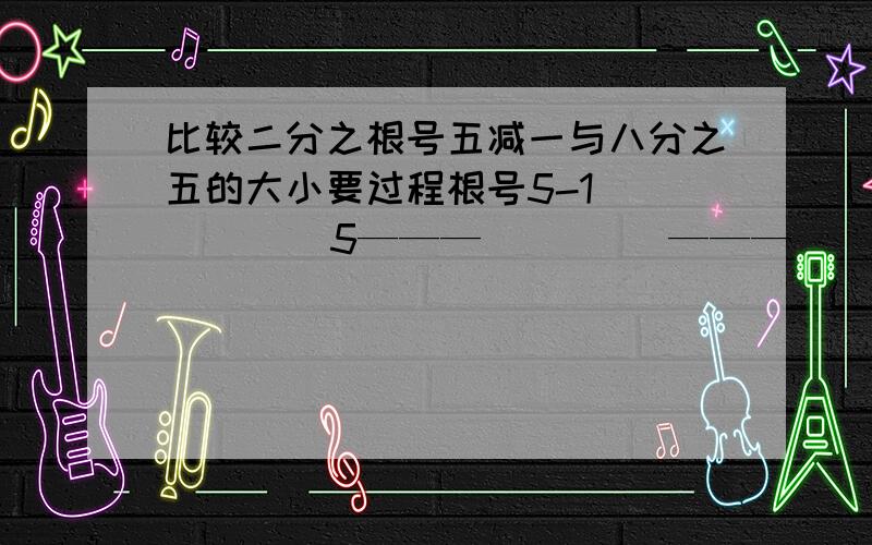 比较二分之根号五减一与八分之五的大小要过程根号5-1          5———         ———     2              8