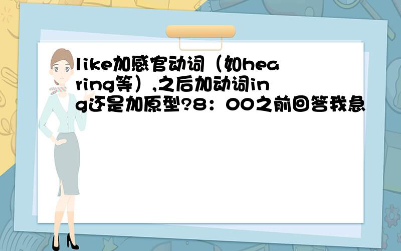 like加感官动词（如hearing等）,之后加动词ing还是加原型?8：00之前回答我急