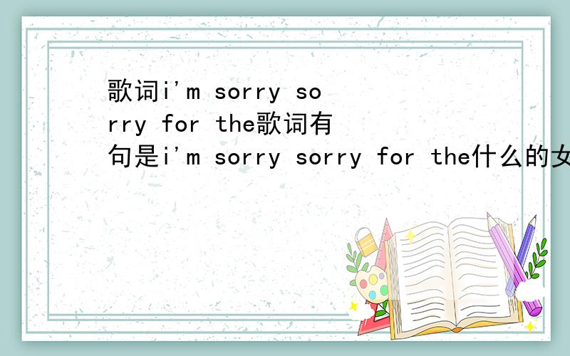 歌词i'm sorry sorry for the歌词有句是i'm sorry sorry for the什么的女的唱的.歌名是什么.不是这个.根本找不到这个各歌嘛