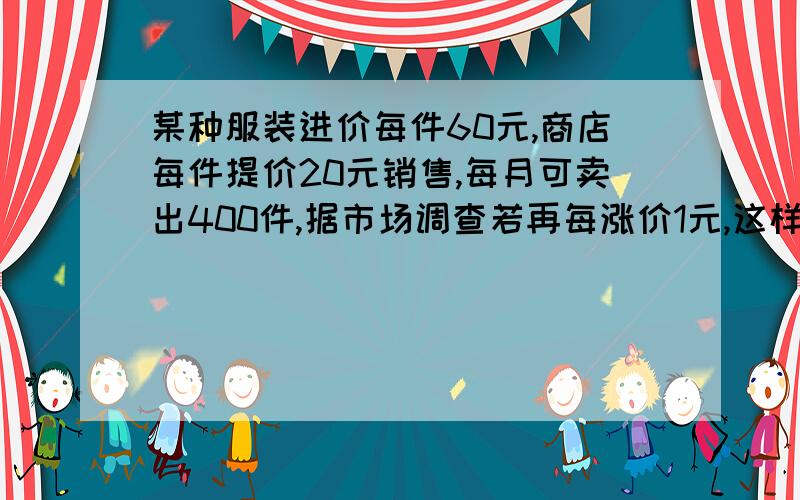 某种服装进价每件60元,商店每件提价20元销售,每月可卖出400件,据市场调查若再每涨价1元,这样服装就...某种服装进价每件60元,商店每件提价20元销售,每月可卖出400件,据市场调查若再每涨价1