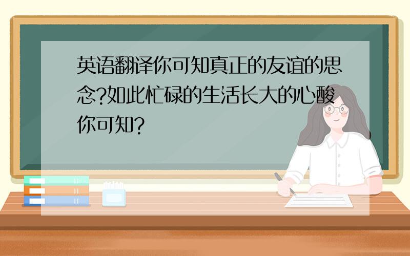 英语翻译你可知真正的友谊的思念?如此忙碌的生活长大的心酸你可知?