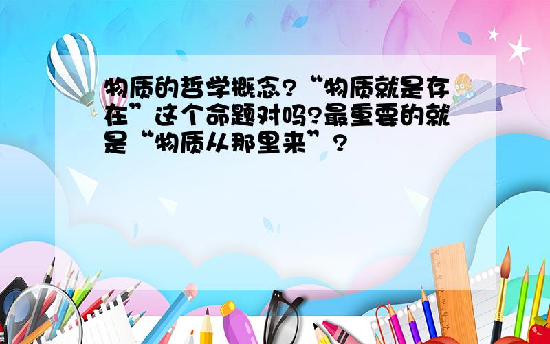 物质的哲学概念?“物质就是存在”这个命题对吗?最重要的就是“物质从那里来”?