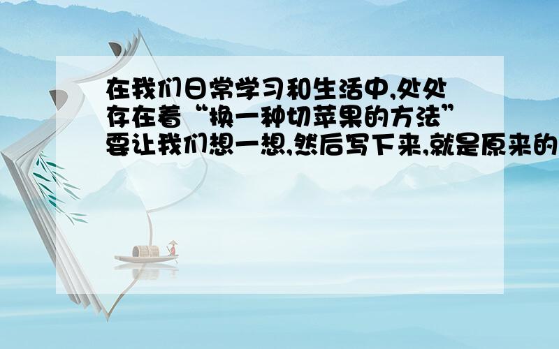 在我们日常学习和生活中,处处存在着“换一种切苹果的方法”要让我们想一想,然后写下来,就是原来的事情,换一种方法.