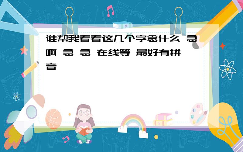 谁帮我看看这几个字念什么 急啊 急 急 在线等 最好有拼音