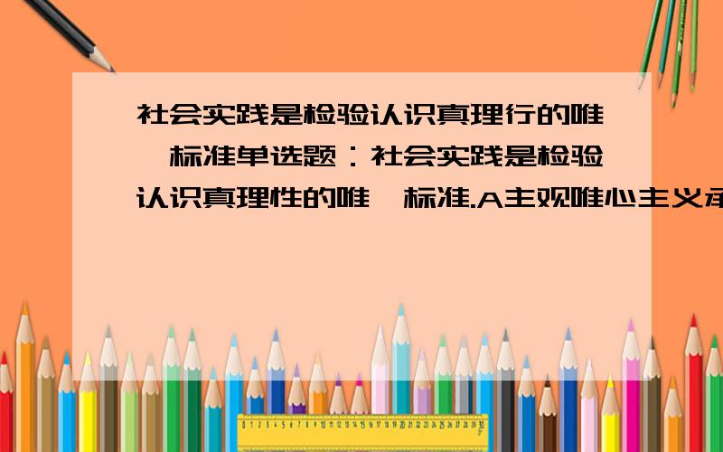 社会实践是检验认识真理行的唯一标准单选题：社会实践是检验认识真理性的唯一标准.A主观唯心主义承认 B客观唯心主义承认 C一切唯物主义承认 D只有辩证唯物主义承认