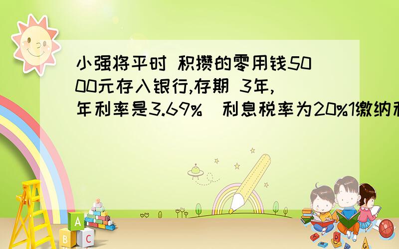 小强将平时 积攒的零用钱5000元存入银行,存期 3年,年利率是3.69%（利息税率为20%1缴纳利息税后实得利息多少元?2他实际能取回多少钱?高手帮帮忙写下算式和得数谢谢保证正确