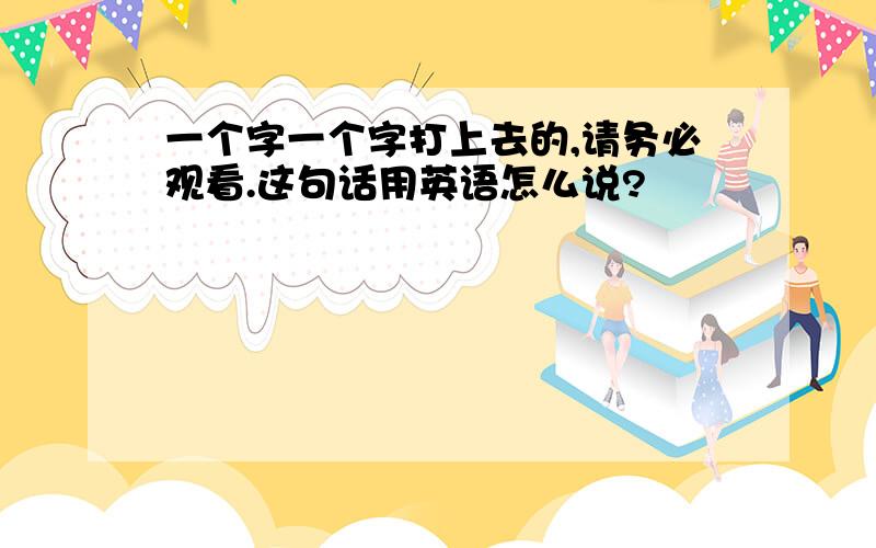 一个字一个字打上去的,请务必观看.这句话用英语怎么说?