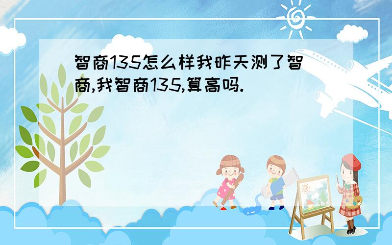 智商135怎么样我昨天测了智商,我智商135,算高吗.