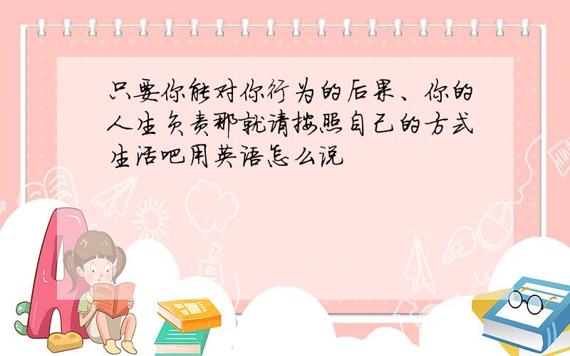 只要你能对你行为的后果、你的人生负责那就请按照自己的方式生活吧用英语怎么说