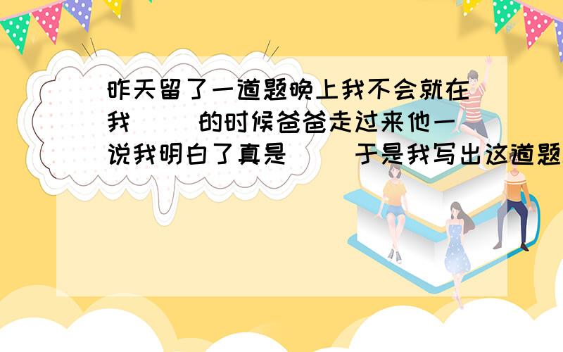 昨天留了一道题晚上我不会就在我( )的时候爸爸走过来他一说我明白了真是( )于是我写出这道题填诗句