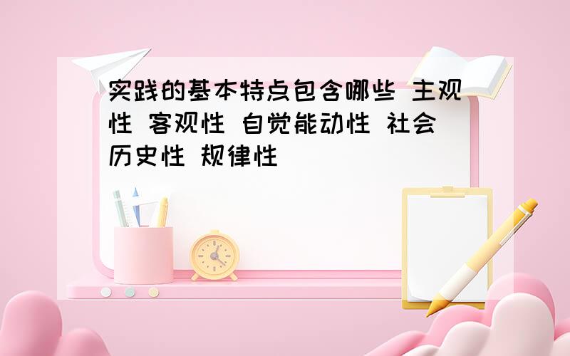 实践的基本特点包含哪些 主观性 客观性 自觉能动性 社会历史性 规律性