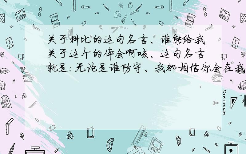 关于科比的这句名言、谁能给我关于这个的体会啊咳、这句名言就是：无论是谁防守、我都相信你会在我崩溃之前崩溃.很有气势的一句话啊、麻烦大家各我写好一点、我要上去讲的啊、