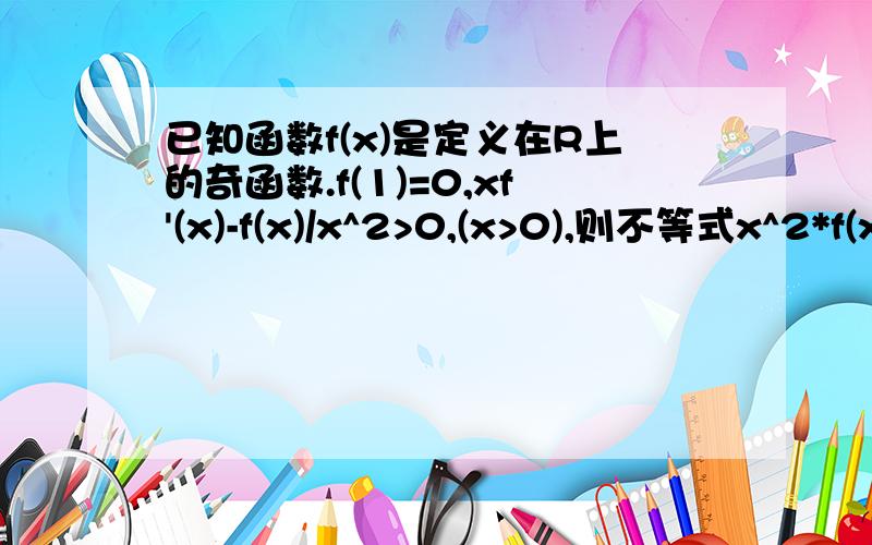 已知函数f(x)是定义在R上的奇函数.f(1)=0,xf'(x)-f(x)/x^2>0,(x>0),则不等式x^2*f(x)>0的解集是?