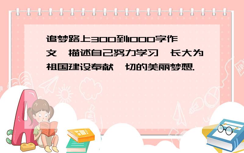 追梦路上300到1000字作文,描述自己努力学习、长大为祖国建设奉献一切的美丽梦想.