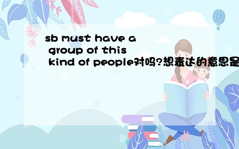 sb must have a group of this kind of people对吗?想表达的意思是某人一定有一支和他同样类型人的团队.