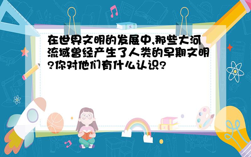 在世界文明的发展中,那些大河流域曾经产生了人类的早期文明?你对他们有什么认识?