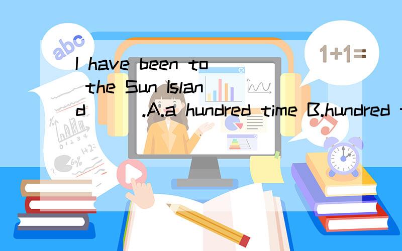 I have been to the Sun Island （ ）.A.a hundred time B.hundred time C.hundreds of time D.hundredI have been to the Sun Island （ ）.A.a hundred timeB.hundred timeC.hundreds of timeD.hundred of times这道题我想选C,但答案是D,给的解释