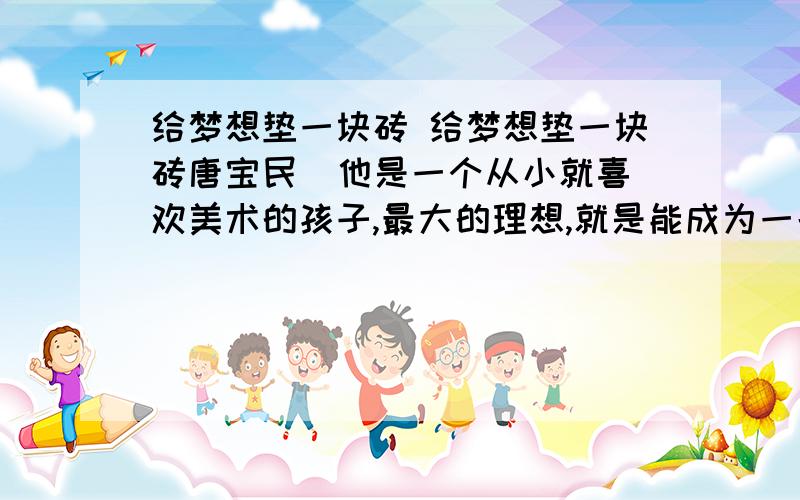 给梦想垫一块砖 给梦想垫一块砖唐宝民  他是一个从小就喜欢美术的孩子,最大的理想,就是能成为一名画家,但高考的时候,他没能考进艺术院校,而是进了一所工科学校,但他并没有放弃当画家