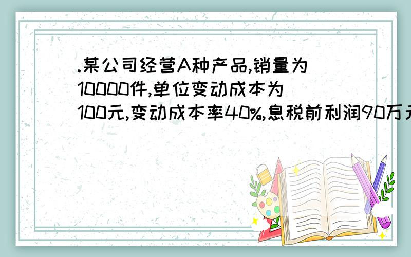 .某公司经营A种产品,销量为10000件,单位变动成本为100元,变动成本率40%,息税前利润90万元.已知销售净利率为12%,所得税税率40%.1) 计算经营杠杆系数；2) 计算财务杠杆系数;3) 计算总杠杆系数.烦