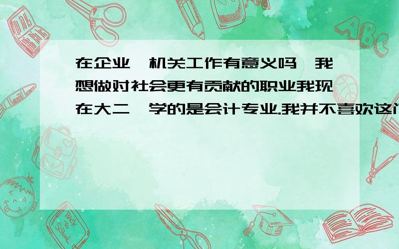 在企业、机关工作有意义吗,我想做对社会更有贡献的职业我现在大二,学的是会计专业.我并不喜欢这门学科,也不喜欢我的学校.我知道学会计到参加工作后明显是成为一名上班族,而且是企业