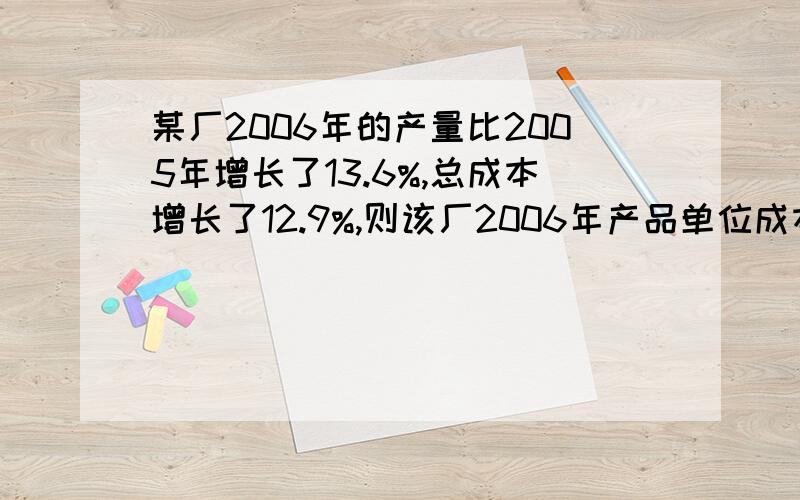 某厂2006年的产量比2005年增长了13.6%,总成本增长了12.9%,则该厂2006年产品单位成本?A,减少0.62%　B,减少5.15%　C,增加12.9%　D,增加1.75%