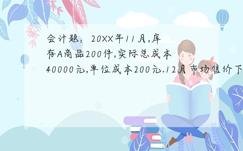 会计题：20XX年11月,库存A商品200件,实际总成本40000元,单位成本200元.12月市场售价下跌,预计未来不含增值税的单位售价215元,单位销售费用为2元,不考虑其他因素,计提存货跌价准备.假定A商品全