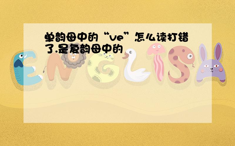 单韵母中的“ve”怎么读打错了.是复韵母中的