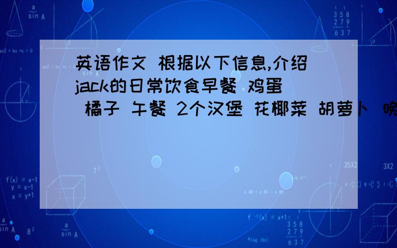 英语作文 根据以下信息,介绍jack的日常饮食早餐 鸡蛋 橘子 午餐 2个汉堡 花椰菜 胡萝卜 晚餐 大米 肉 苹果