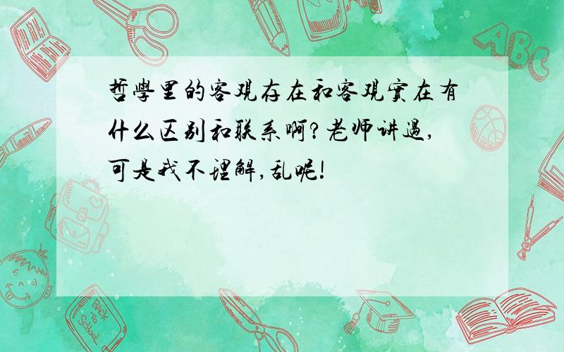 哲学里的客观存在和客观实在有什么区别和联系啊?老师讲过,可是我不理解,乱呢!