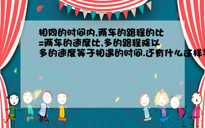 相同的时间内,两车的路程的比=两车的速度比,多的路程除以多的速度等于相遇的时间.还有什么这样类似的?(是要关于路程的哦,多的话,