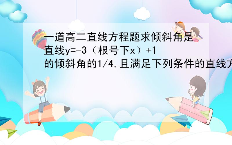 一道高二直线方程题求倾斜角是直线y=-3（根号下x）+1的倾斜角的1/4,且满足下列条件的直线方程（1）过（根号3,-1）（2）在y轴上的截距是-5