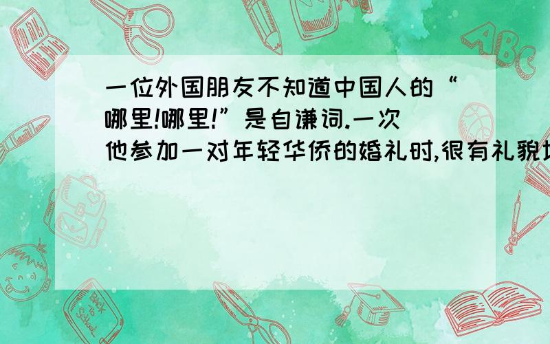 一位外国朋友不知道中国人的“哪里!哪里!”是自谦词.一次他参加一对年轻华侨的婚礼时,很有礼貌地赞美新娘非常漂亮,一旁的新郎代新娘说了声：“哪里!哪里!”不料,这位朋友却吓了一大