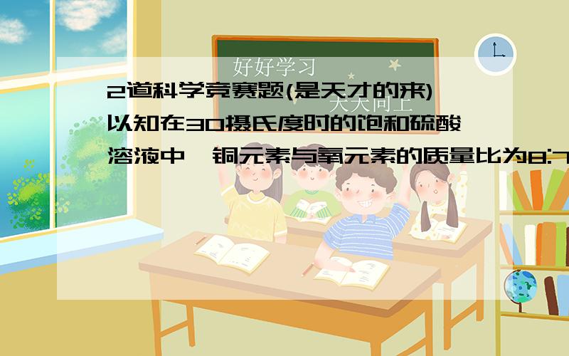 2道科学竞赛题(是天才的来)以知在30摄氏度时的饱和硫酸溶液中,铜元素与氧元素的质量比为8:79.计算:(1)30摄氏度硫酸铜的溶解度(2)配制100克该温度下的硫酸铜饱和溶液和胆矾各多少?