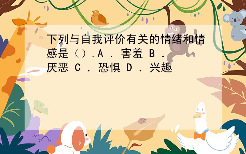 下列与自我评价有关的情绪和情感是（）.A ．害羞 B ．厌恶 C ．恐惧 D ．兴趣