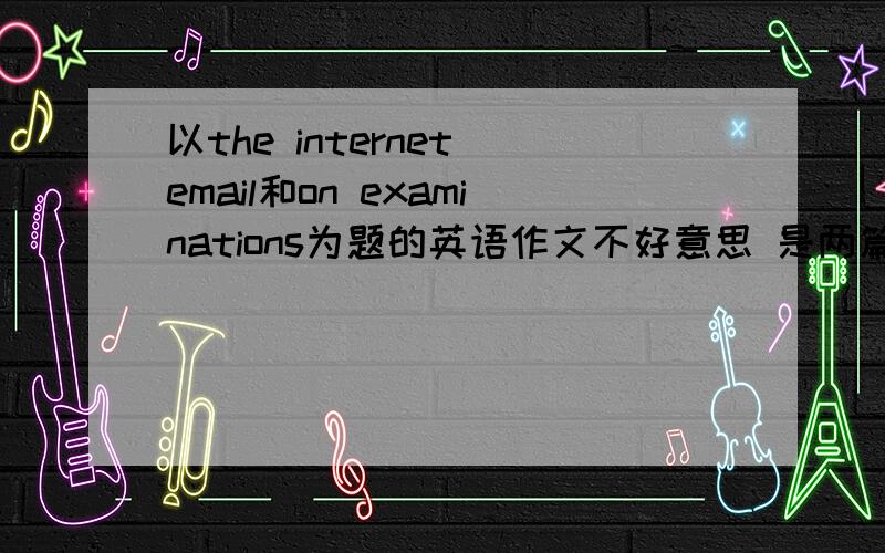 以the internet email和on examinations为题的英语作文不好意思 是两篇作文 以上面两个分别为标题的 一篇120字 最好写的浅显易懂的 是应试作文