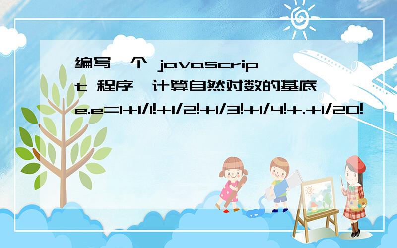 编写一个 javascript 程序,计算自然对数的基底e.e=1+1/1!+1/2!+1/3!+1/4!+.+1/20!