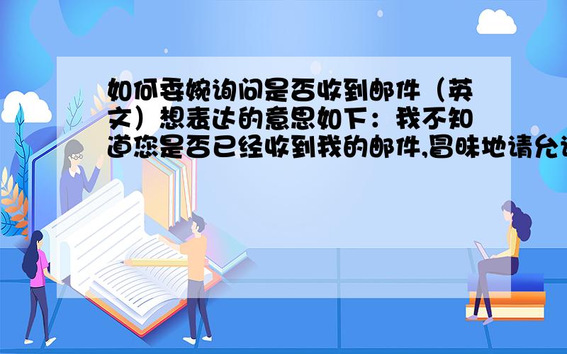 如何委婉询问是否收到邮件（英文）想表达的意思如下：我不知道您是否已经收到我的邮件,冒昧地请允许我再次发送.请用商务信函的语气来写,而不要简单直译,另外再加一句：如果我的产品